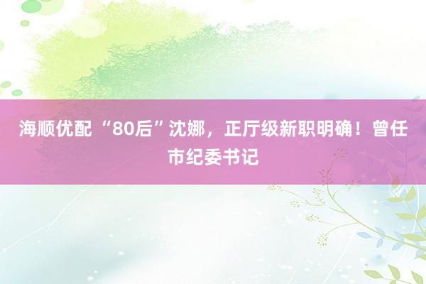 海顺优配 “80后”沈娜，正厅级新职明确！曾任市纪委书记