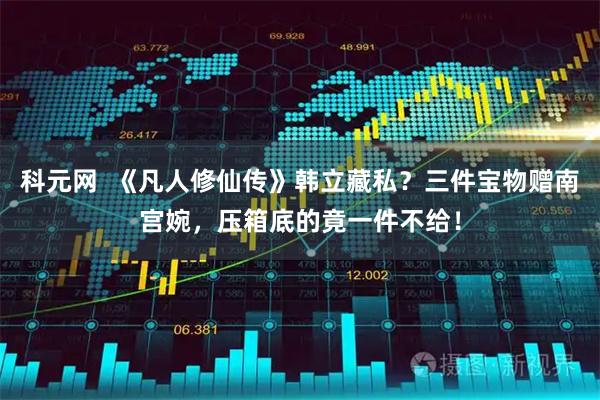 科元网  《凡人修仙传》韩立藏私？三件宝物赠南宫婉，压箱底的竟一件不给！