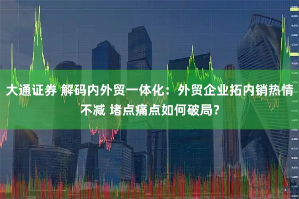 大通证券 解码内外贸一体化：外贸企业拓内销热情不减 堵点痛点如何破局？
