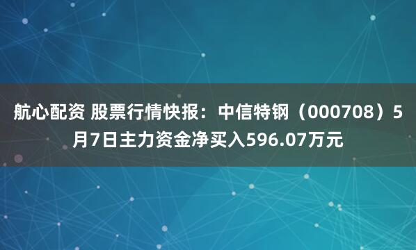 航心配资 股票行情快报：中信特钢（000708）5月7日主力资金净买入596.07万元
