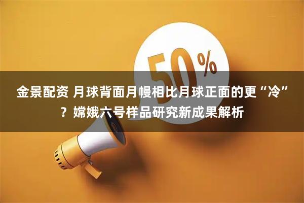 金景配资 月球背面月幔相比月球正面的更“冷”？嫦娥六号样品研究新成果解析