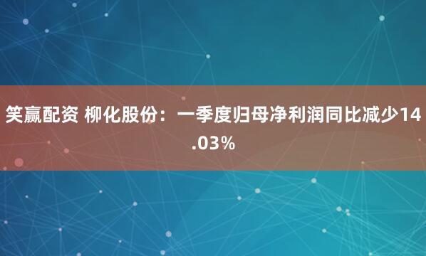 笑赢配资 柳化股份：一季度归母净利润同比减少14.03%