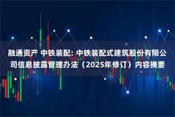 融通资产 中铁装配: 中铁装配式建筑股份有限公司信息披露管理办法（2025年修订）内容摘要