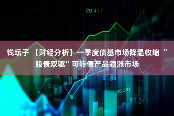 钱坛子 【财经分析】一季度债基市场降温收缩 “股债双驱”可转债产品领涨市场
