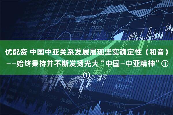 优配资 中国中亚关系发展展现坚实确定性（和音） ——始终秉持并不断发扬光大“中国—中亚精神”①