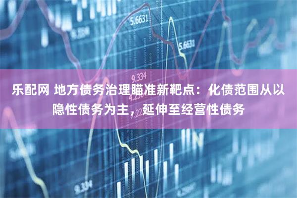 乐配网 地方债务治理瞄准新靶点：化债范围从以隐性债务为主，延伸至经营性债务