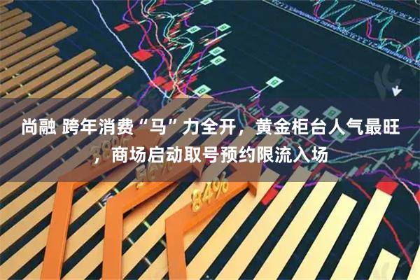 尚融 跨年消费“马”力全开，黄金柜台人气最旺，商场启动取号预约限流入场