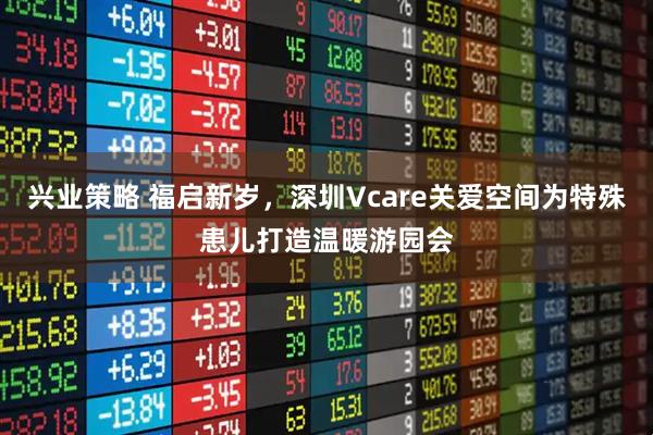 兴业策略 福启新岁，深圳Vcare关爱空间为特殊患儿打造温暖游园会