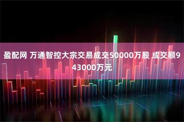 盈配网 万通智控大宗交易成交50000万股 成交额943000万元