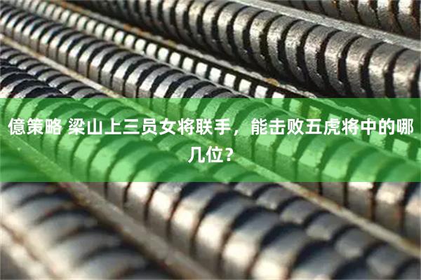 億策略 梁山上三员女将联手，能击败五虎将中的哪几位？