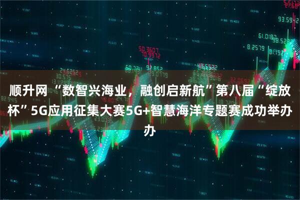 顺升网 “数智兴海业，融创启新航”第八届“绽放杯”5G应用征集大赛5G+智慧海洋专题赛成功举办